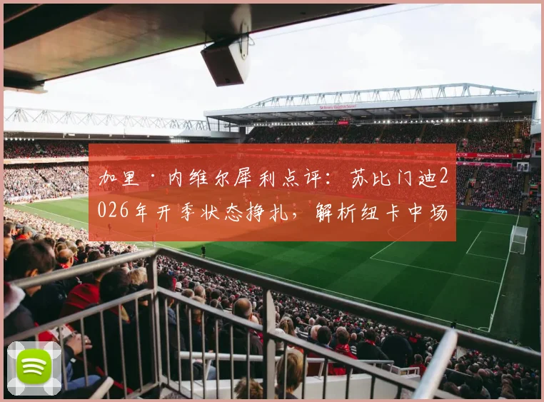 加里·内维尔犀利点评：苏比门迪2026年开季状态挣扎，解析纽卡中场为何现阶段强于阿森纳