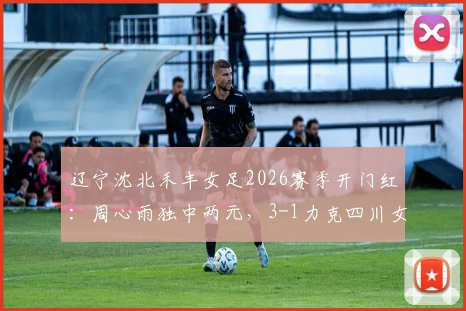 辽宁沈北禾丰女足2026赛季开门红:周心雨独中两元,3-1力克四川女足,中女超最新战报深度解读