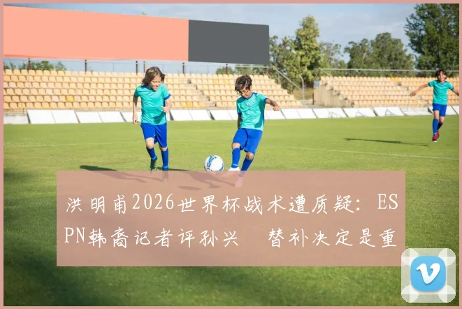 洪明甫2026世界杯战术遭质疑:ESPN韩裔记者评孙兴慜替补决定是重大失误,球迷直言难接受