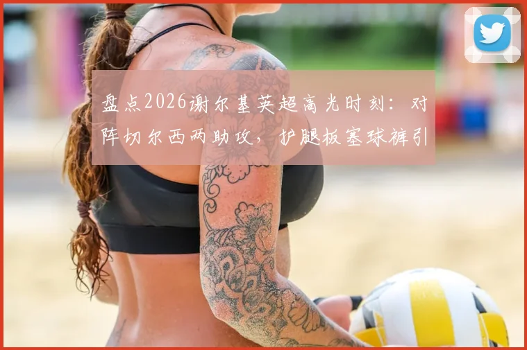 盘点2026谢尔基英超高光时刻:对阵切尔西两助攻,护腿板塞球裤引热议,解析其独特庆祝方式