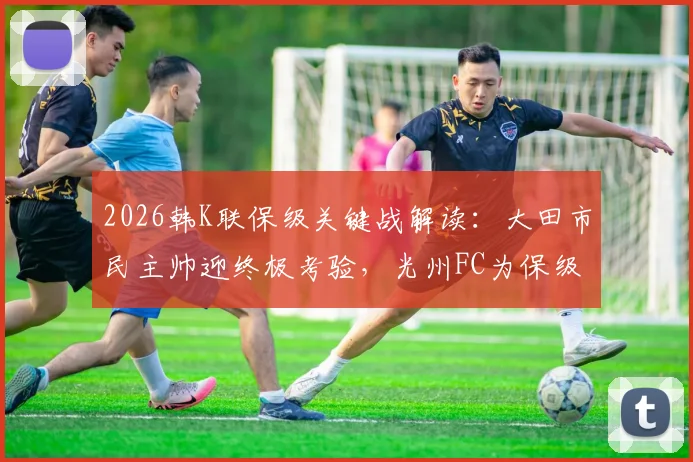 2026韩K联保级关键战解读：大田市民主帅迎终极考验，光州FC为保级全力出击，附胜负预测与阵容解析
