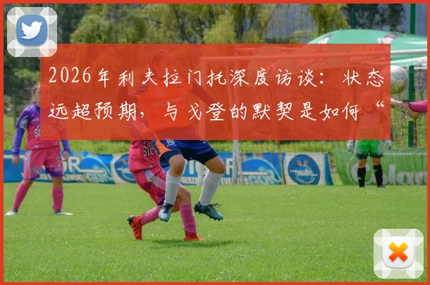 2026年利夫拉门托深度访谈：状态远超预期，与戈登的默契是如何“与生俱来”的？他亲述蜕变之路