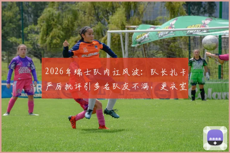 2026年瑞士队内讧风波：队长扎卡严厉批评引多名队友不满，更衣室矛盾原因深度剖析