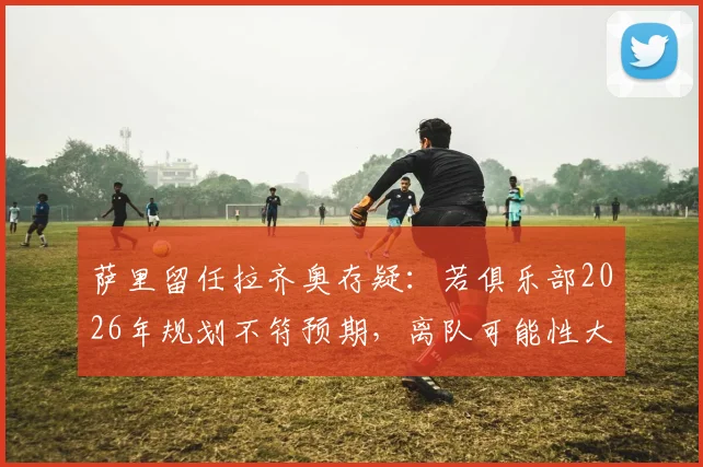 萨里留任拉齐奥存疑：若俱乐部2026年规划不符预期，离队可能性大增