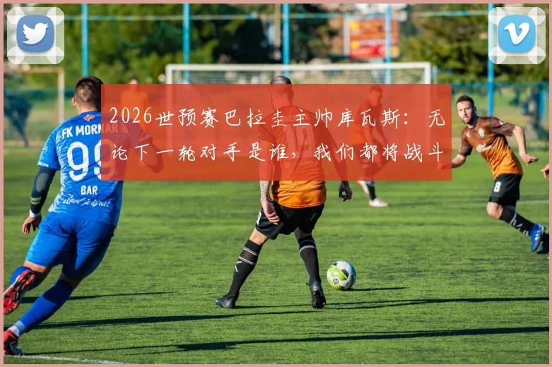 2026世预赛巴拉圭主帅库瓦斯：无论下一轮对手是谁，我们都将战斗到底