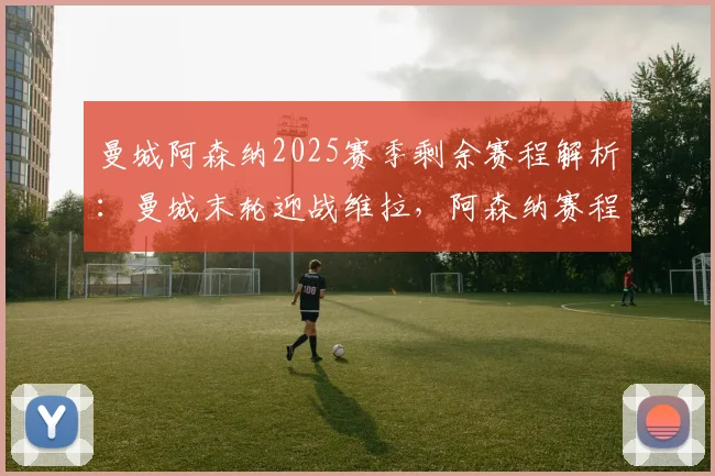 曼城阿森纳2025赛季剩余赛程解析:曼城末轮迎战维拉,阿森纳赛程优势明显