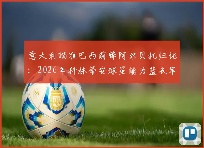 意大利瞄准巴西前锋阿尔贝托归化:2026年科林蒂安球星能为蓝衣军团带来什么改变?